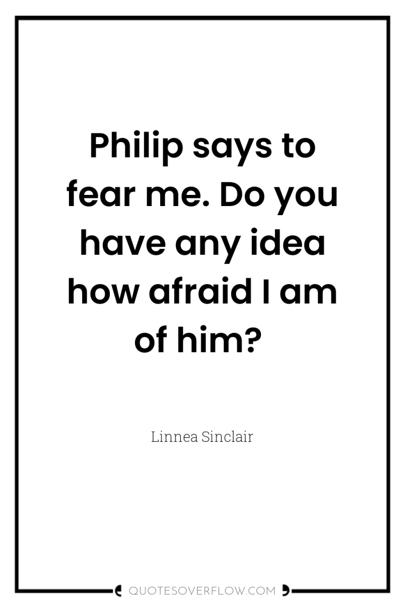 Philip says to fear me. Do you have any idea...