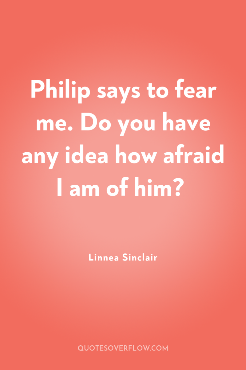 Philip says to fear me. Do you have any idea...