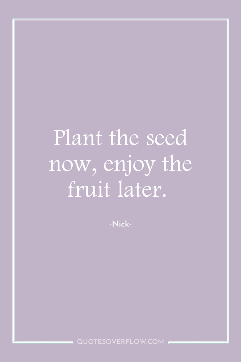 Plant the seed now, enjoy the fruit later. 
