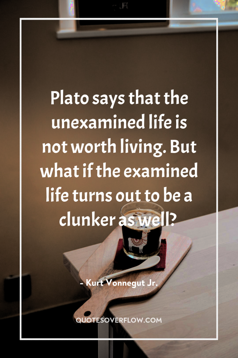 Plato says that the unexamined life is not worth living....