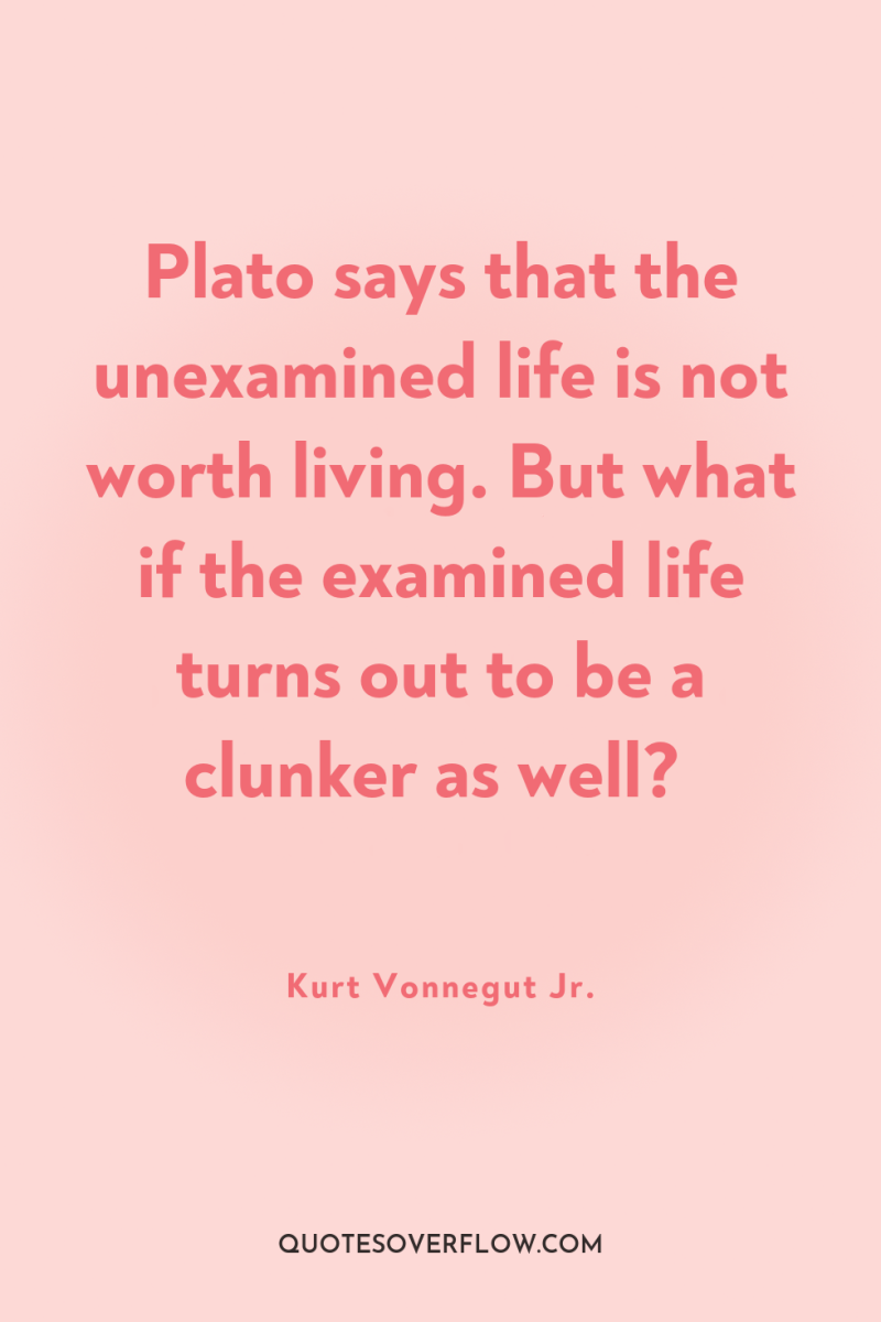 Plato says that the unexamined life is not worth living....