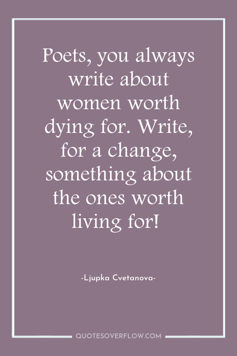 Poets, you always write about women worth dying for. Write,...