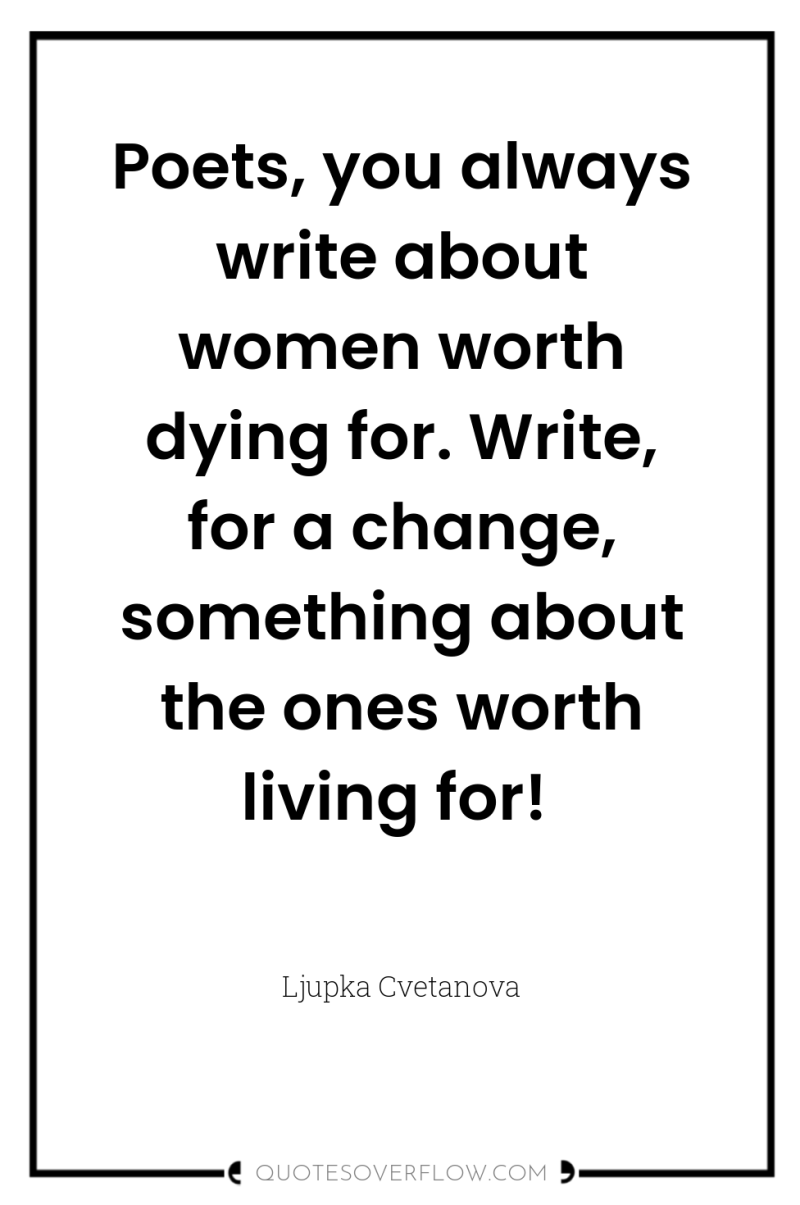 Poets, you always write about women worth dying for. Write,...