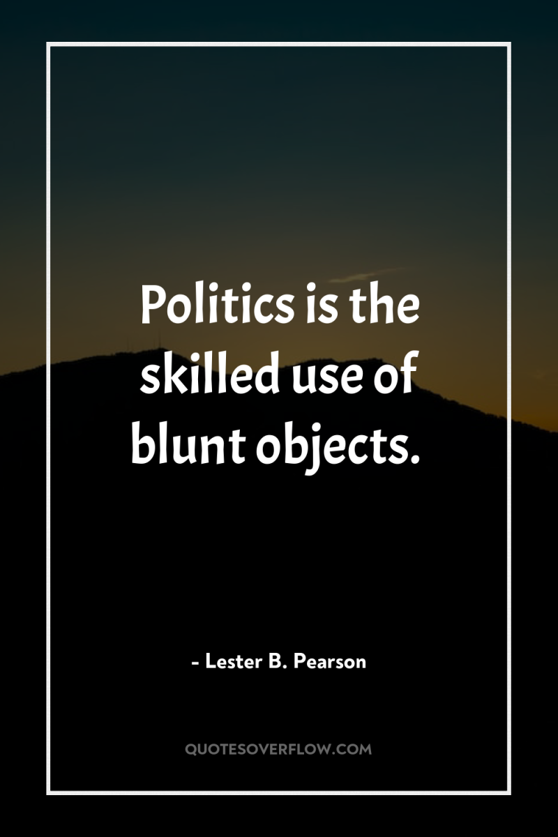 Politics is the skilled use of blunt objects. 