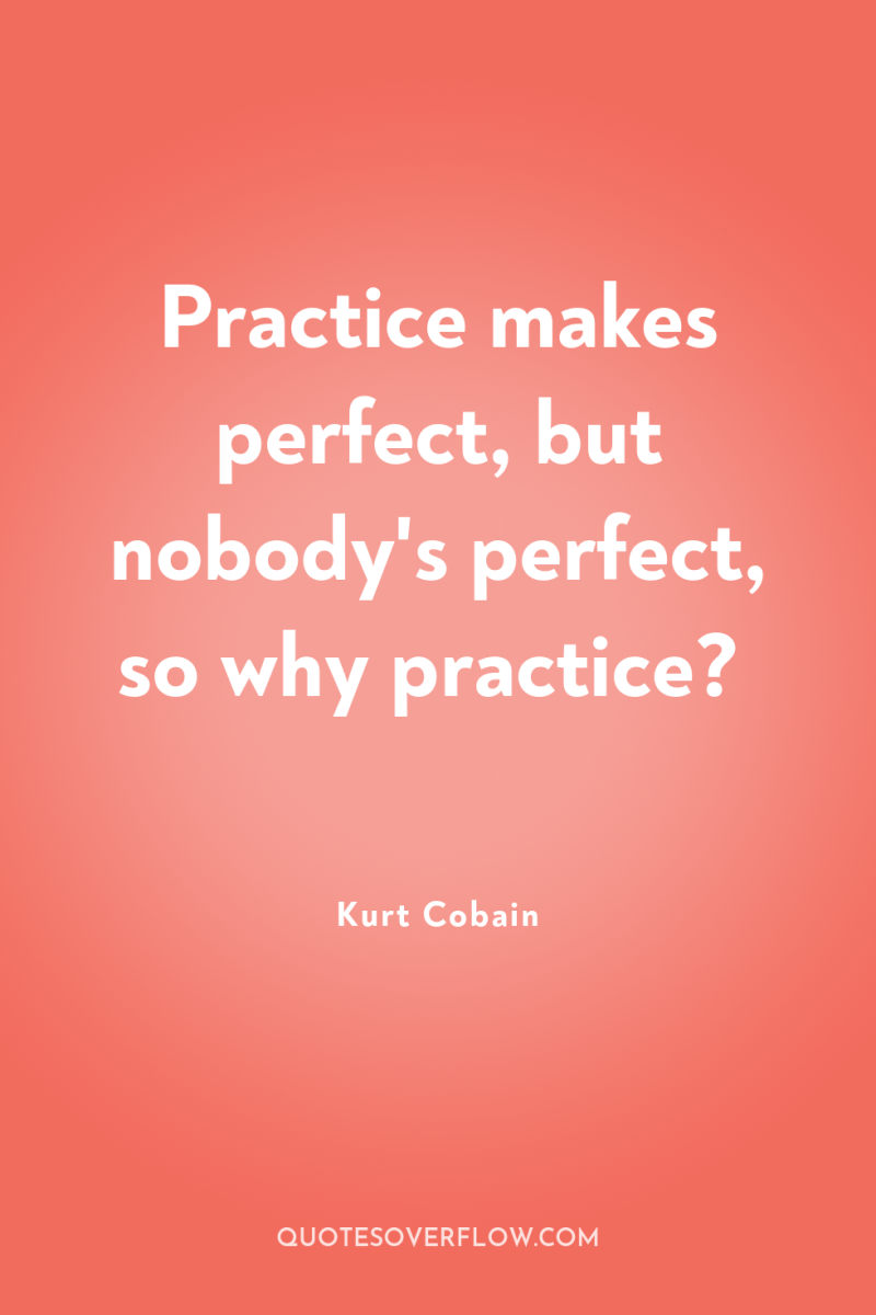 Practice makes perfect, but nobody's perfect, so why practice? 