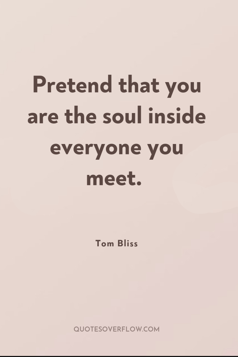 Pretend that you are the soul inside everyone you meet. 