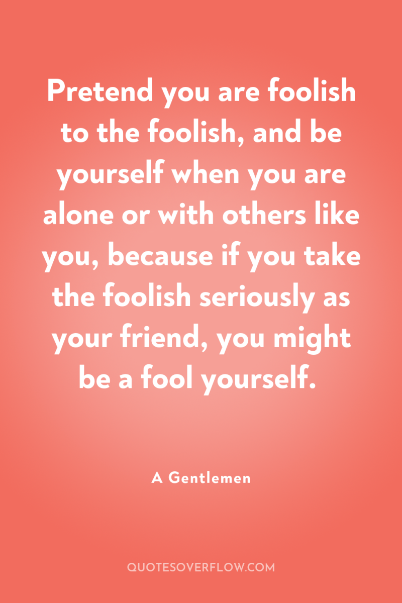 Pretend you are foolish to the foolish, and be yourself...