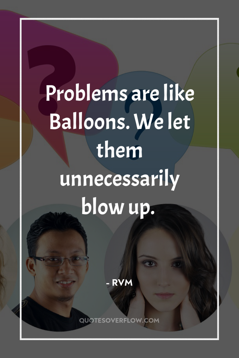 Problems are like Balloons. We let them unnecessarily blow up. 