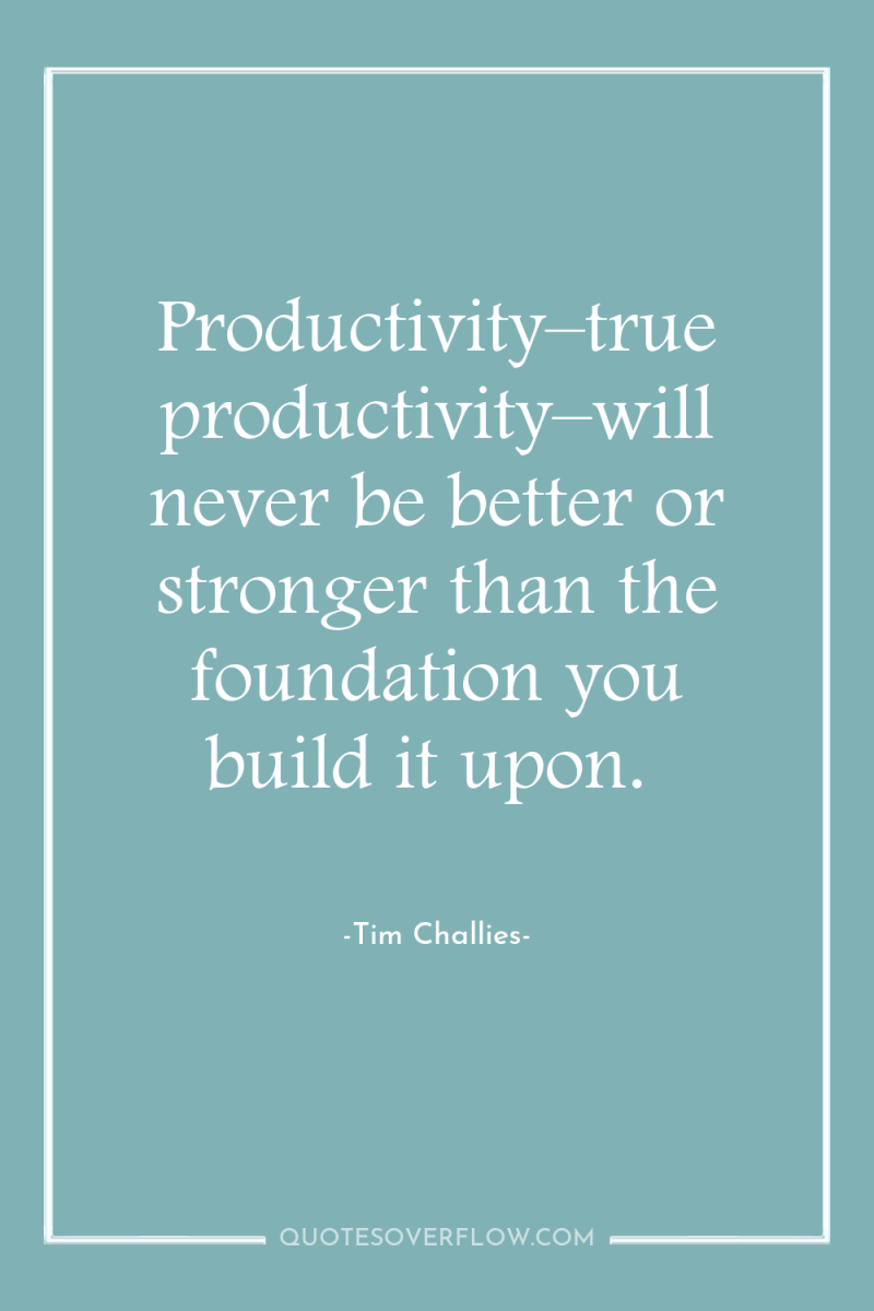 Productivity–true productivity–will never be better or stronger than the foundation...