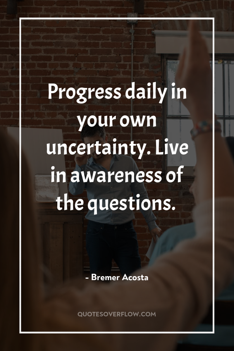 Progress daily in your own uncertainty. Live in awareness of...