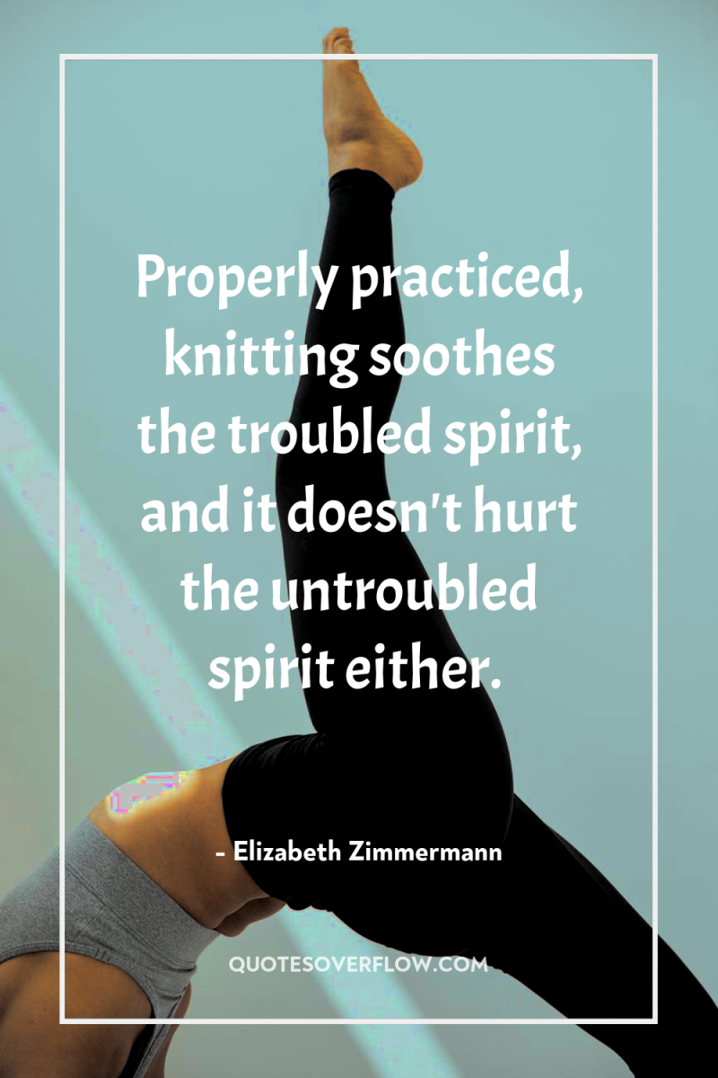 Properly practiced, knitting soothes the troubled spirit, and it doesn't...