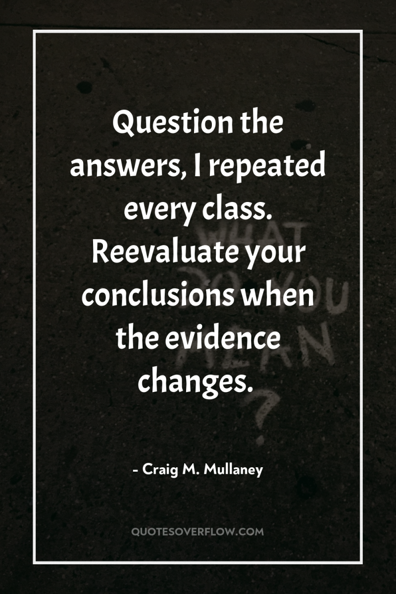 Question the answers, I repeated every class. Reevaluate your conclusions...