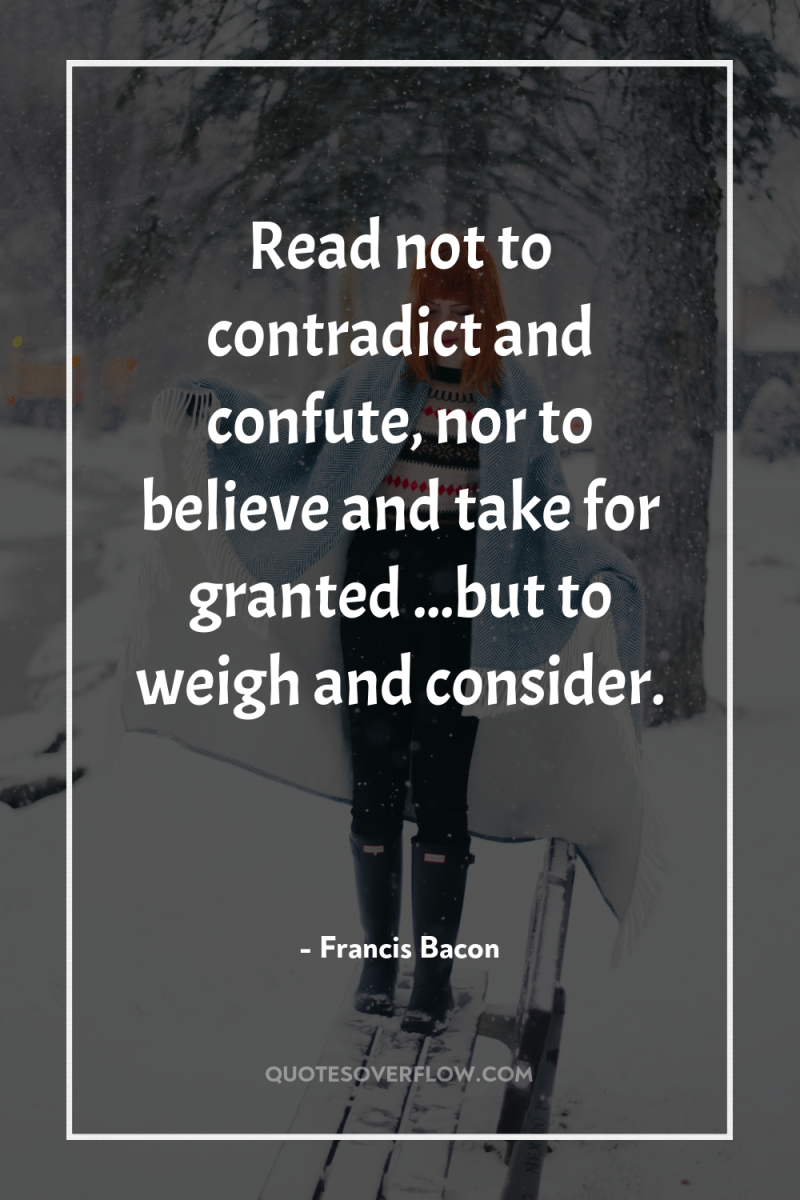 Read not to contradict and confute, nor to believe and...
