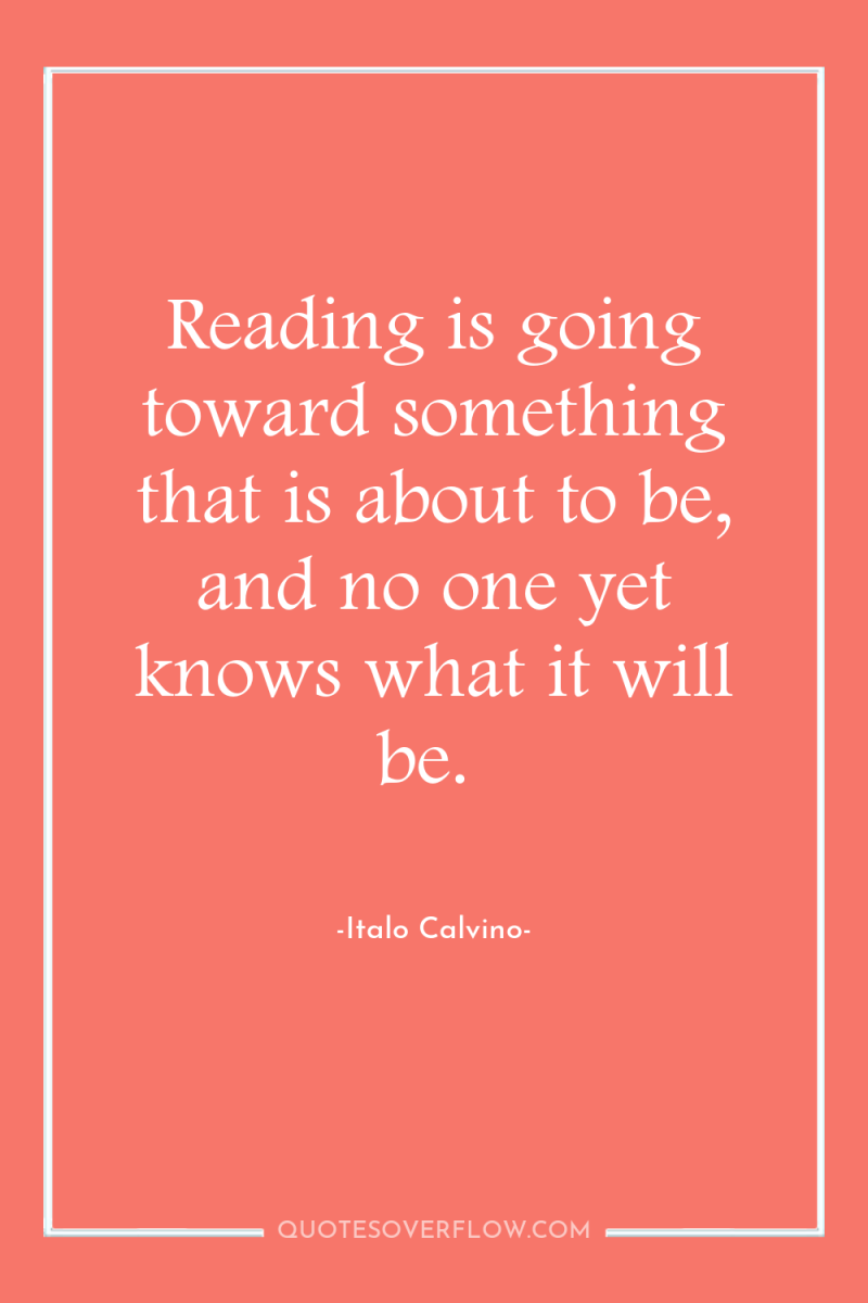 Reading is going toward something that is about to be,...