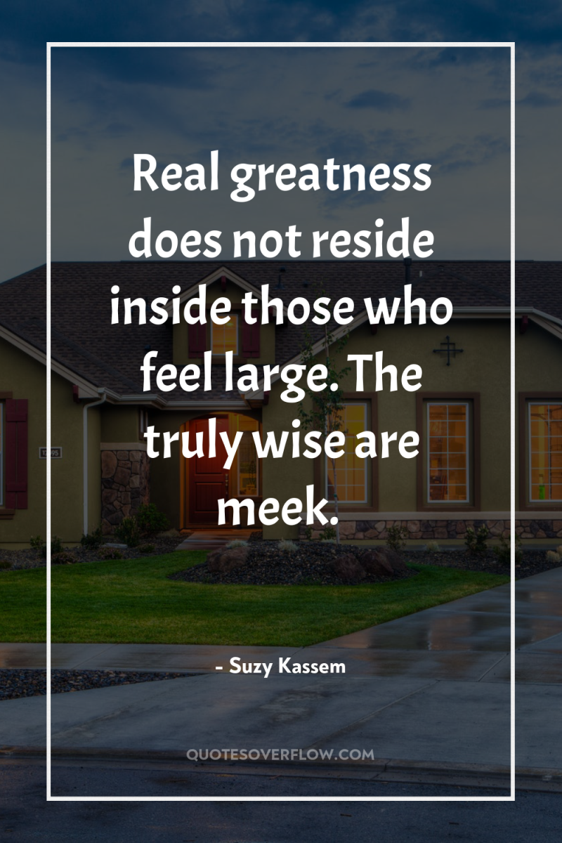 Real greatness does not reside inside those who feel large....