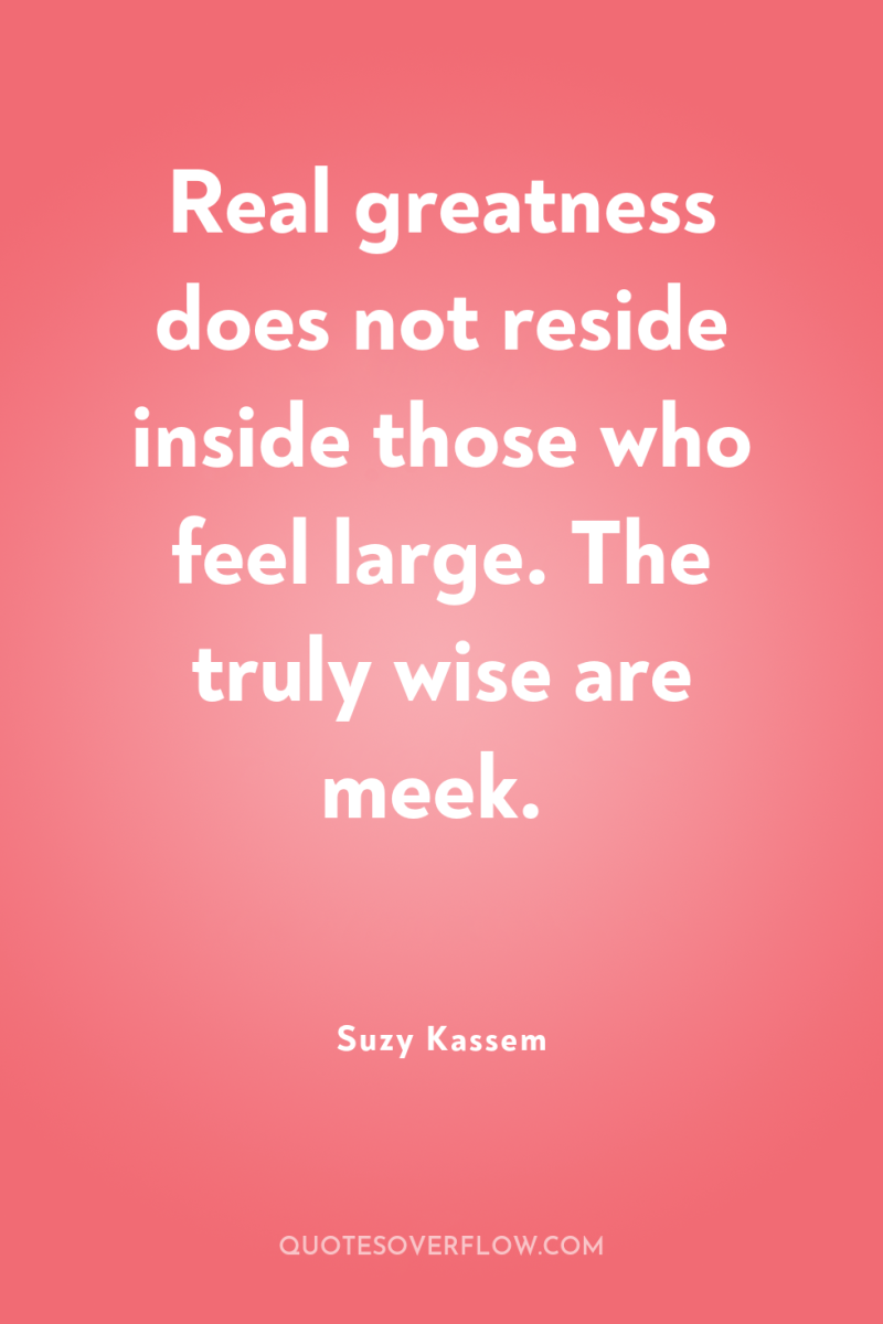 Real greatness does not reside inside those who feel large....
