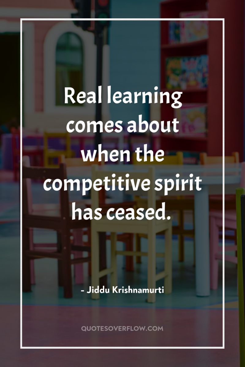 Real learning comes about when the competitive spirit has ceased. 
