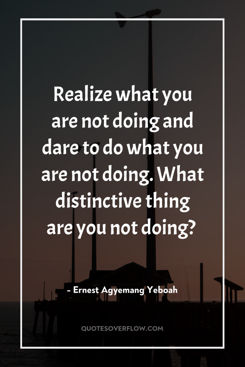 Realize what you are not doing and dare to do...
