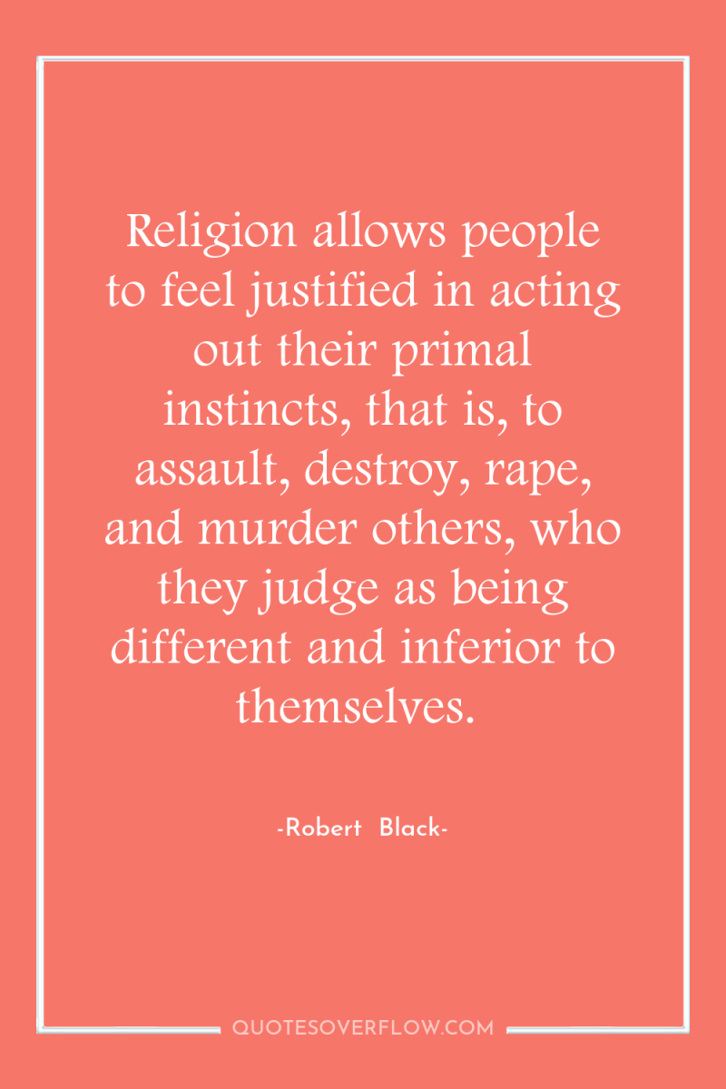 Religion allows people to feel justified in acting out their...