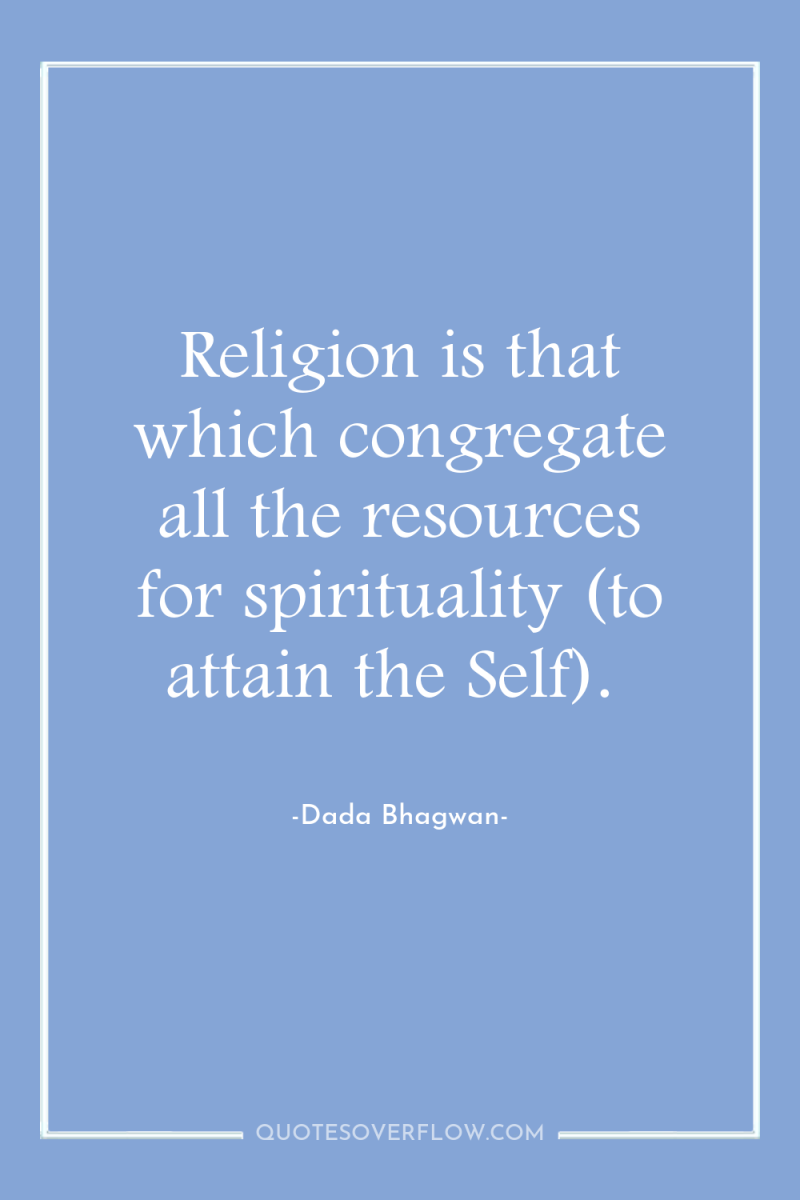 Religion is that which congregate all the resources for spirituality...