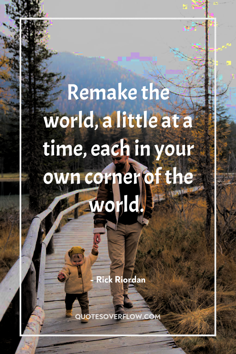 Remake the world, a little at a time, each in...