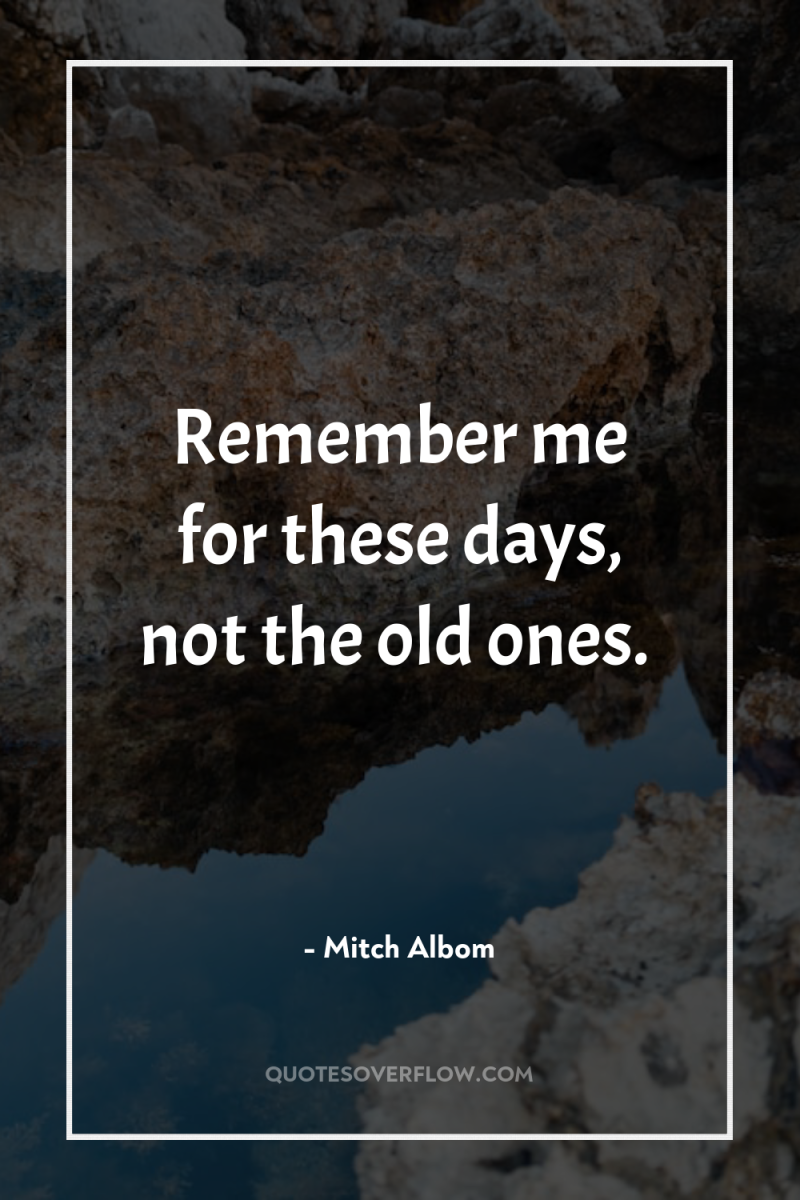 Remember me for these days, not the old ones. 