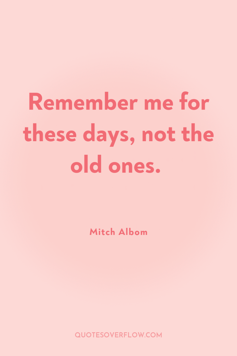 Remember me for these days, not the old ones. 