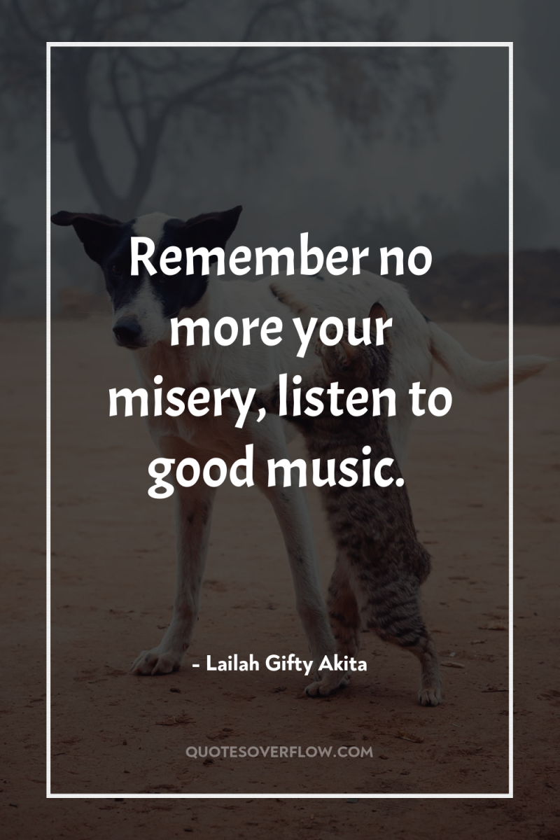 Remember no more your misery, listen to good music. 