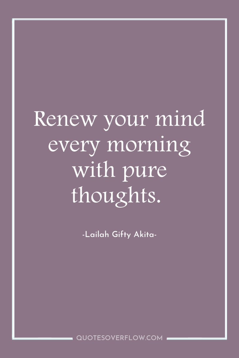 Renew your mind every morning with pure thoughts. 