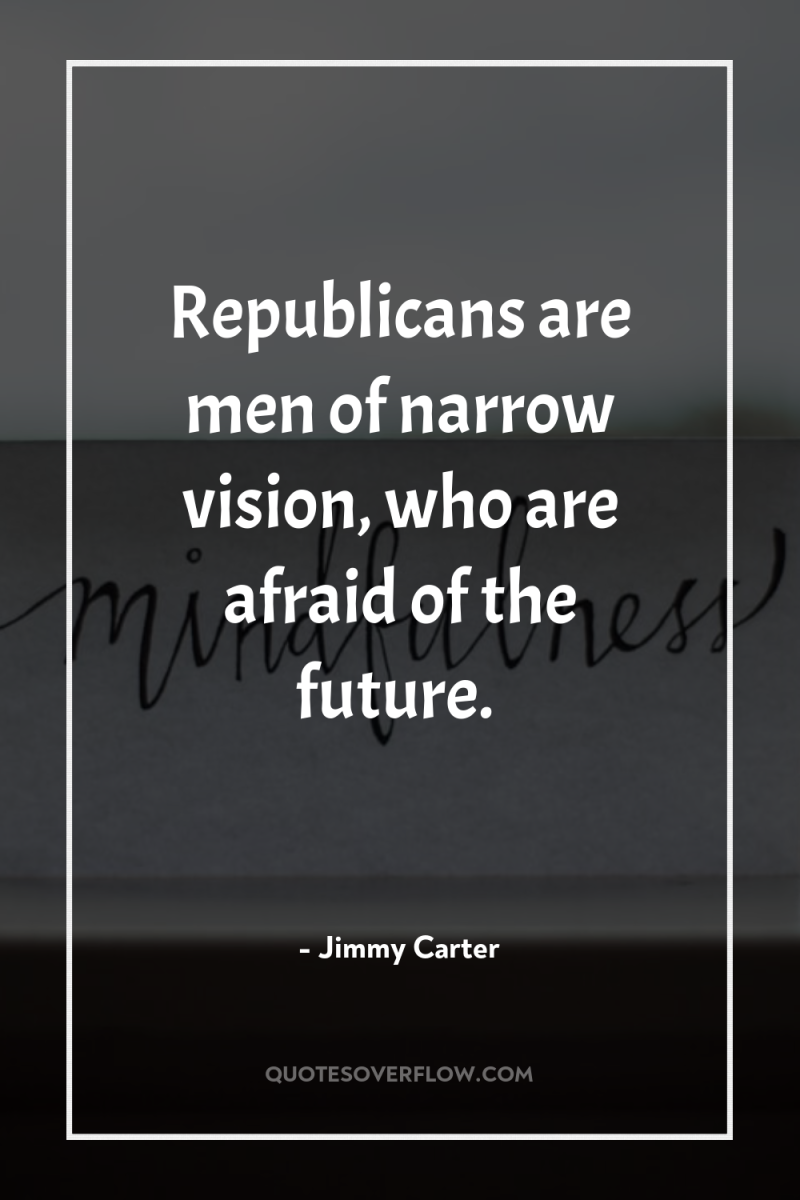 Republicans are men of narrow vision, who are afraid of...