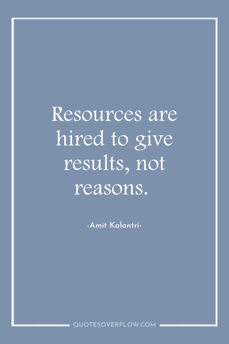 Resources are hired to give results, not reasons. 