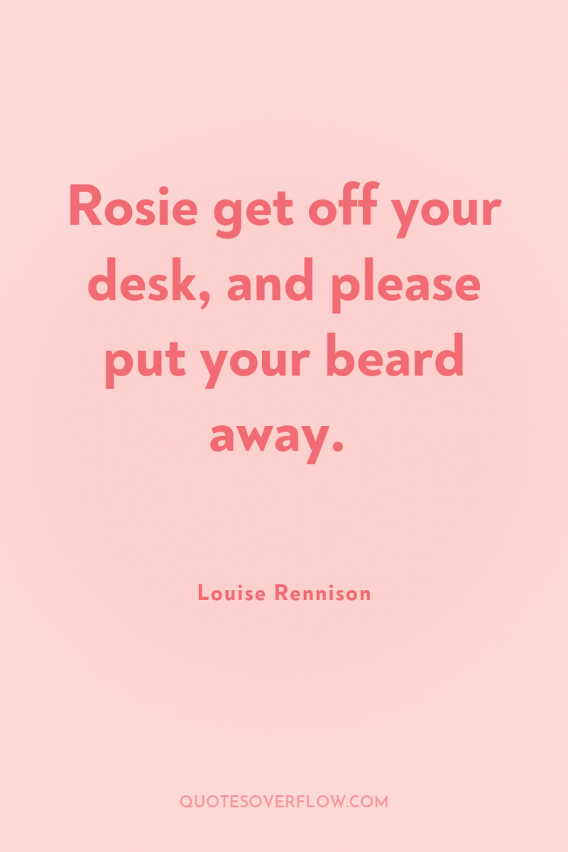 Rosie get off your desk, and please put your beard...