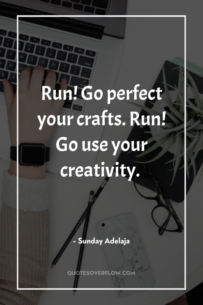 Run! Go perfect your crafts. Run! Go use your creativity. 