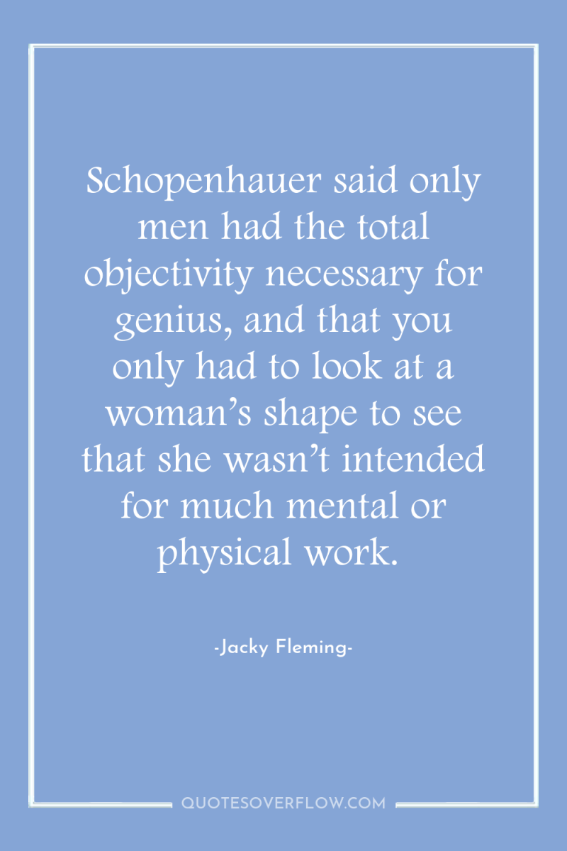 Schopenhauer said only men had the total objectivity necessary for...