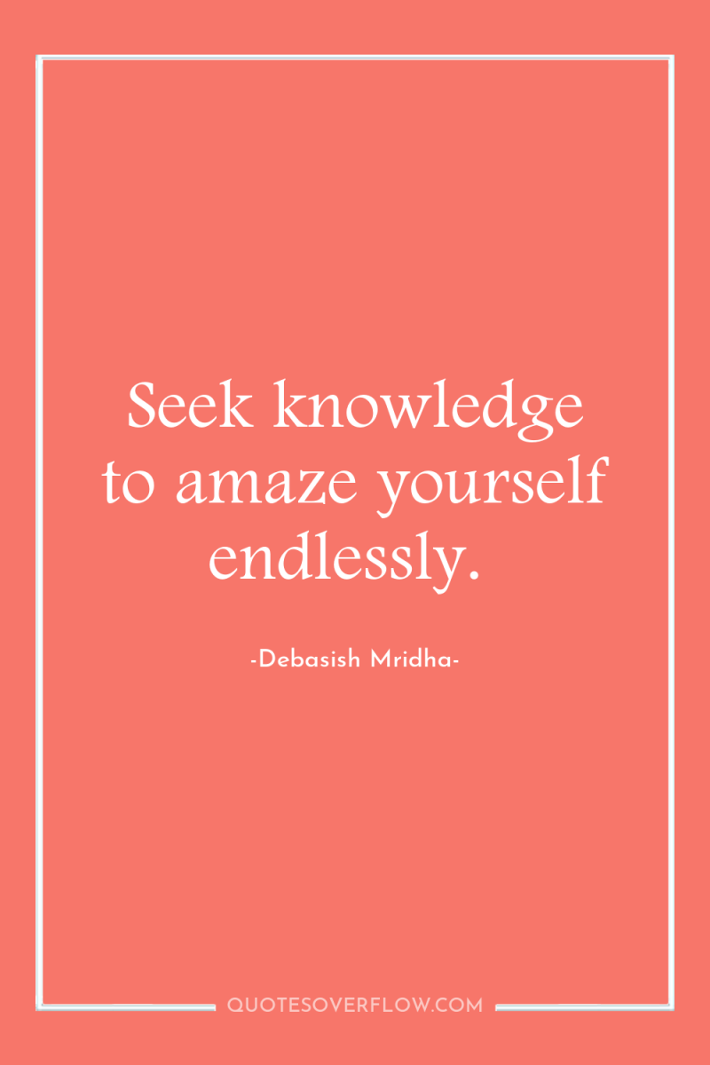 Seek knowledge to amaze yourself endlessly. 