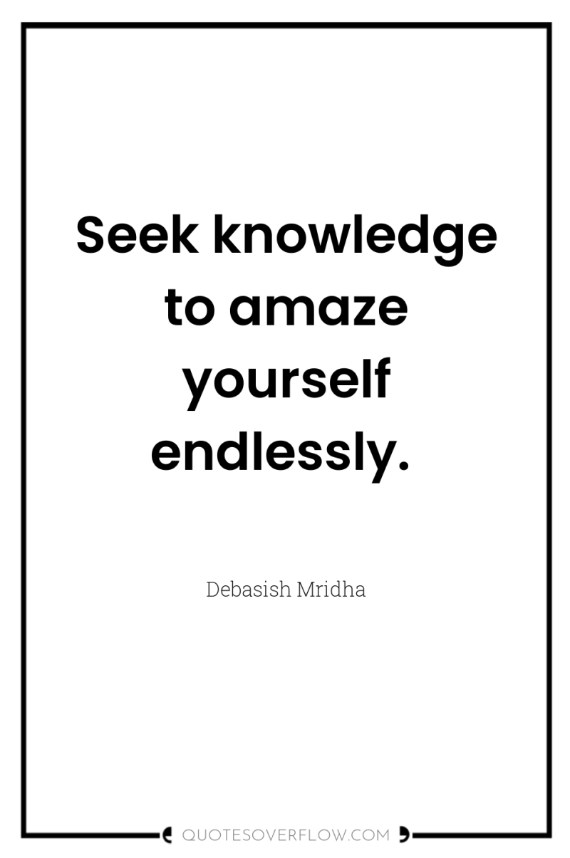 Seek knowledge to amaze yourself endlessly. 