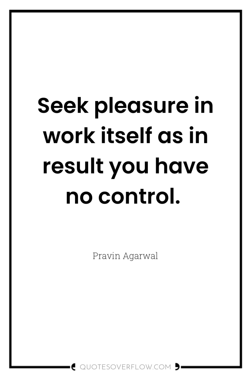 Seek pleasure in work itself as in result you have...