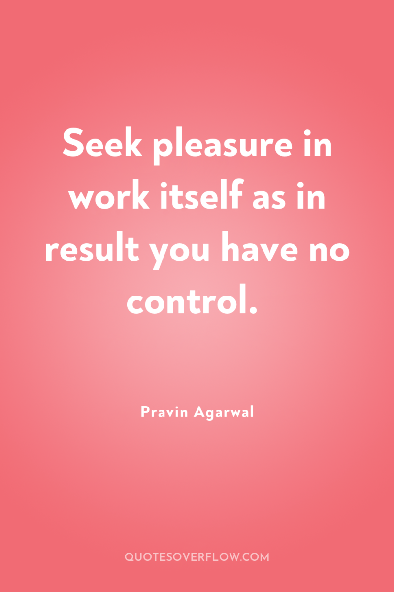Seek pleasure in work itself as in result you have...