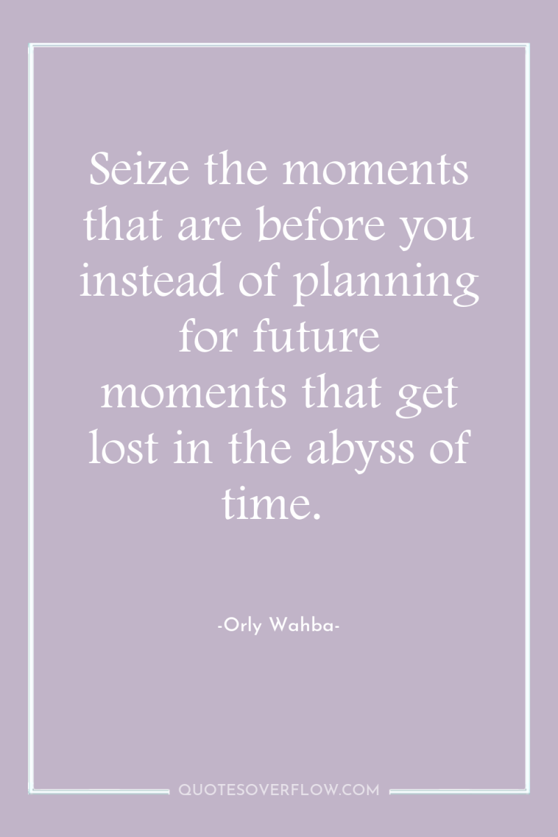 Seize the moments that are before you instead of planning...