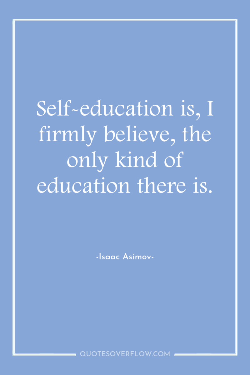 Self-education is, I firmly believe, the only kind of education...