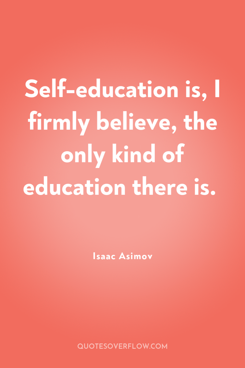 Self-education is, I firmly believe, the only kind of education...