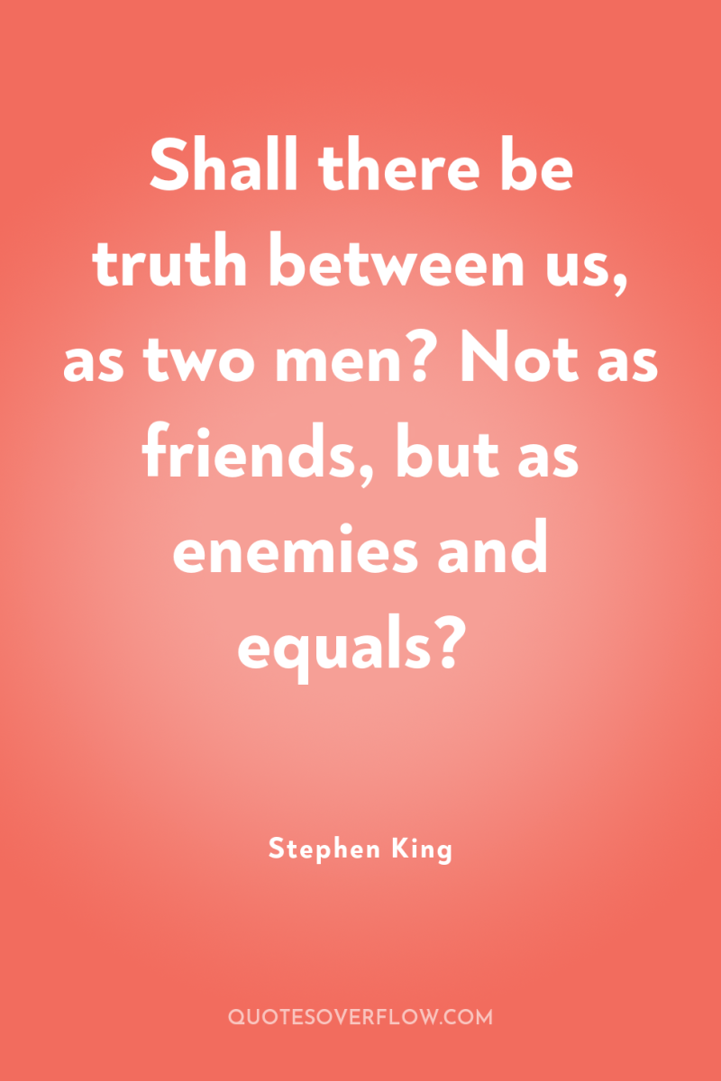 Shall there be truth between us, as two men? Not...