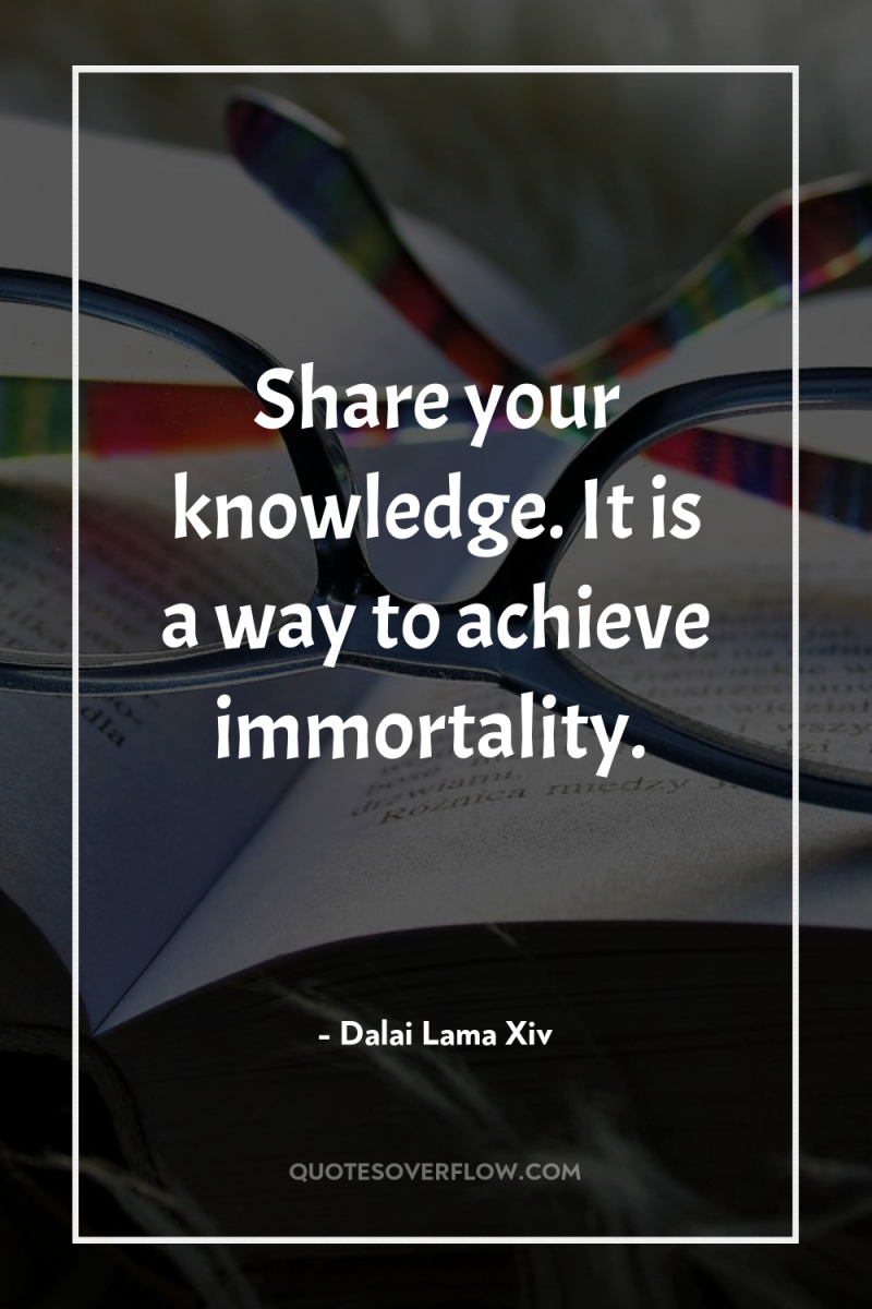 Share your knowledge. It is a way to achieve immortality. 