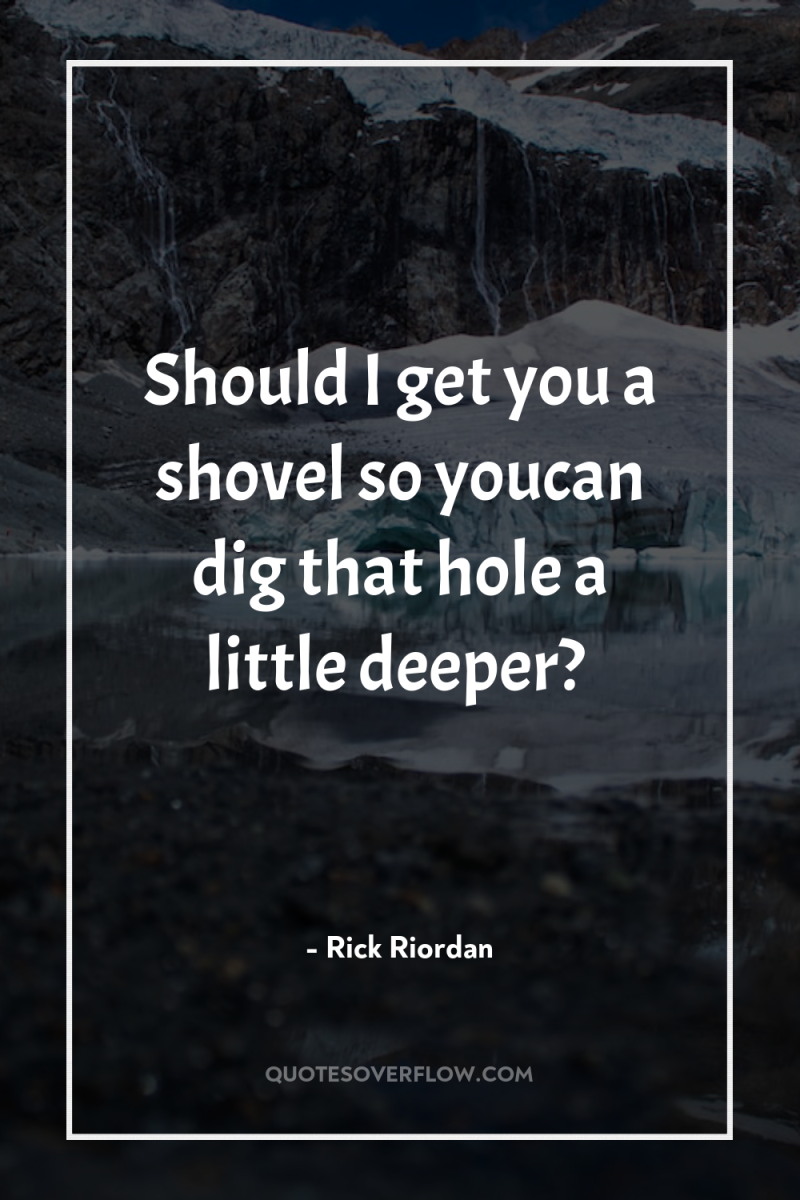 Should I get you a shovel so youcan dig that...