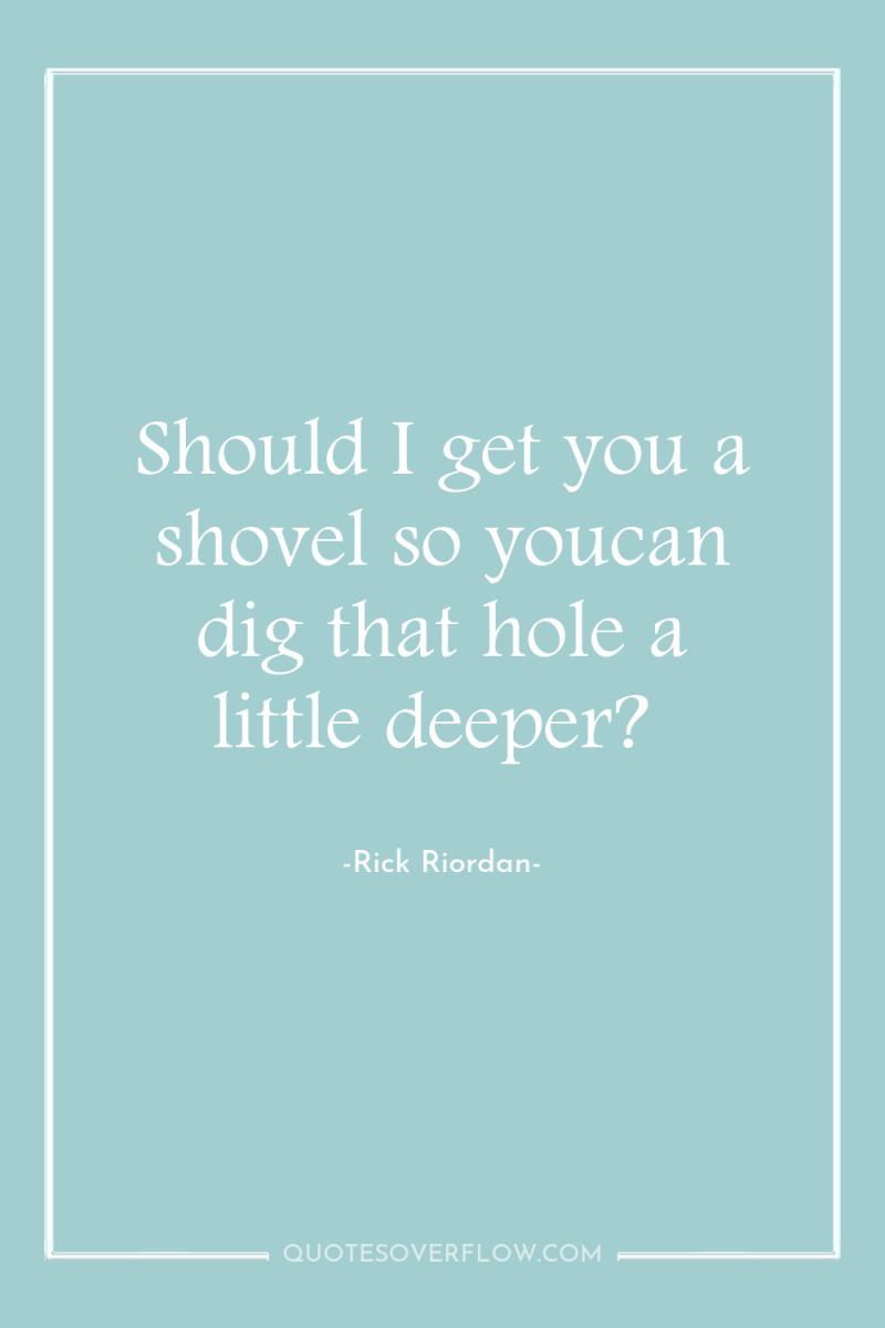 Should I get you a shovel so youcan dig that...
