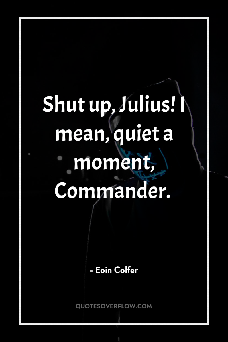 Shut up, Julius! I mean, quiet a moment, Commander. 