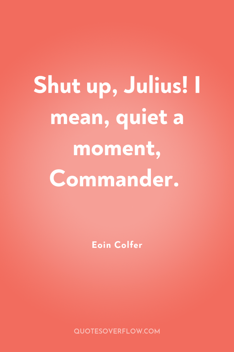 Shut up, Julius! I mean, quiet a moment, Commander. 