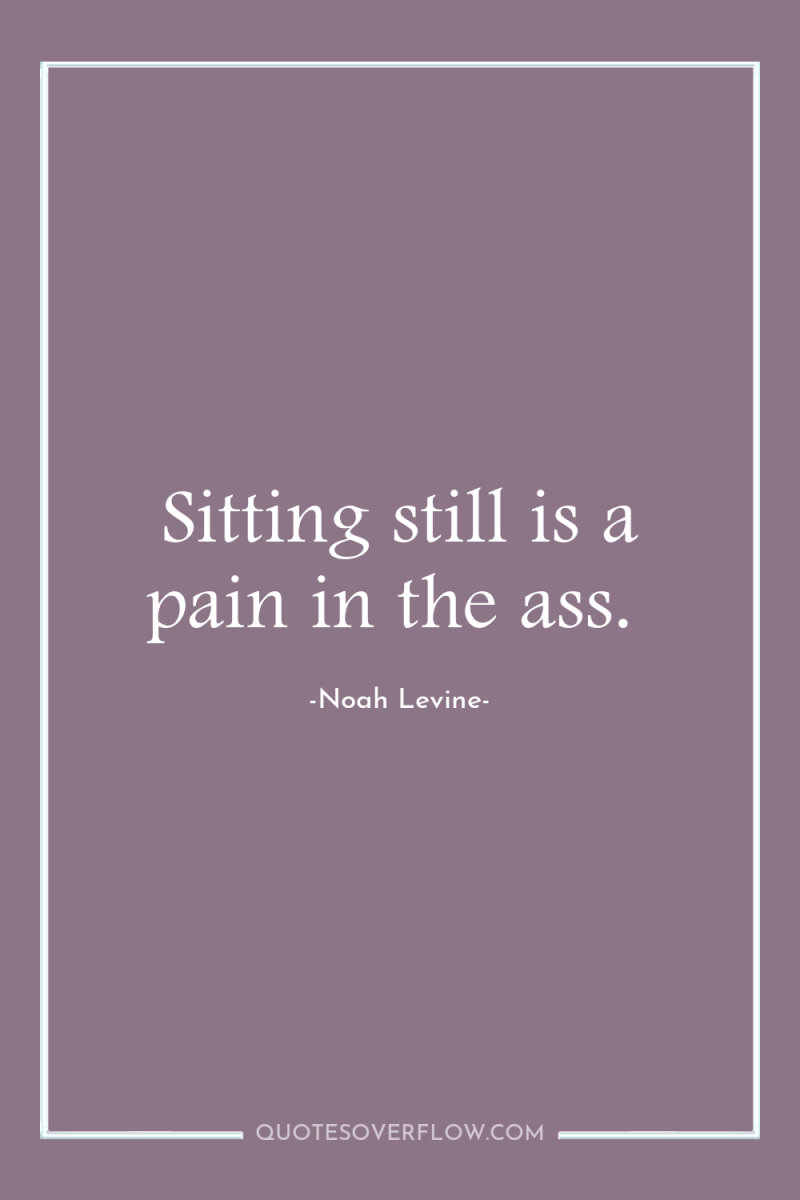 Sitting still is a pain in the ass. 