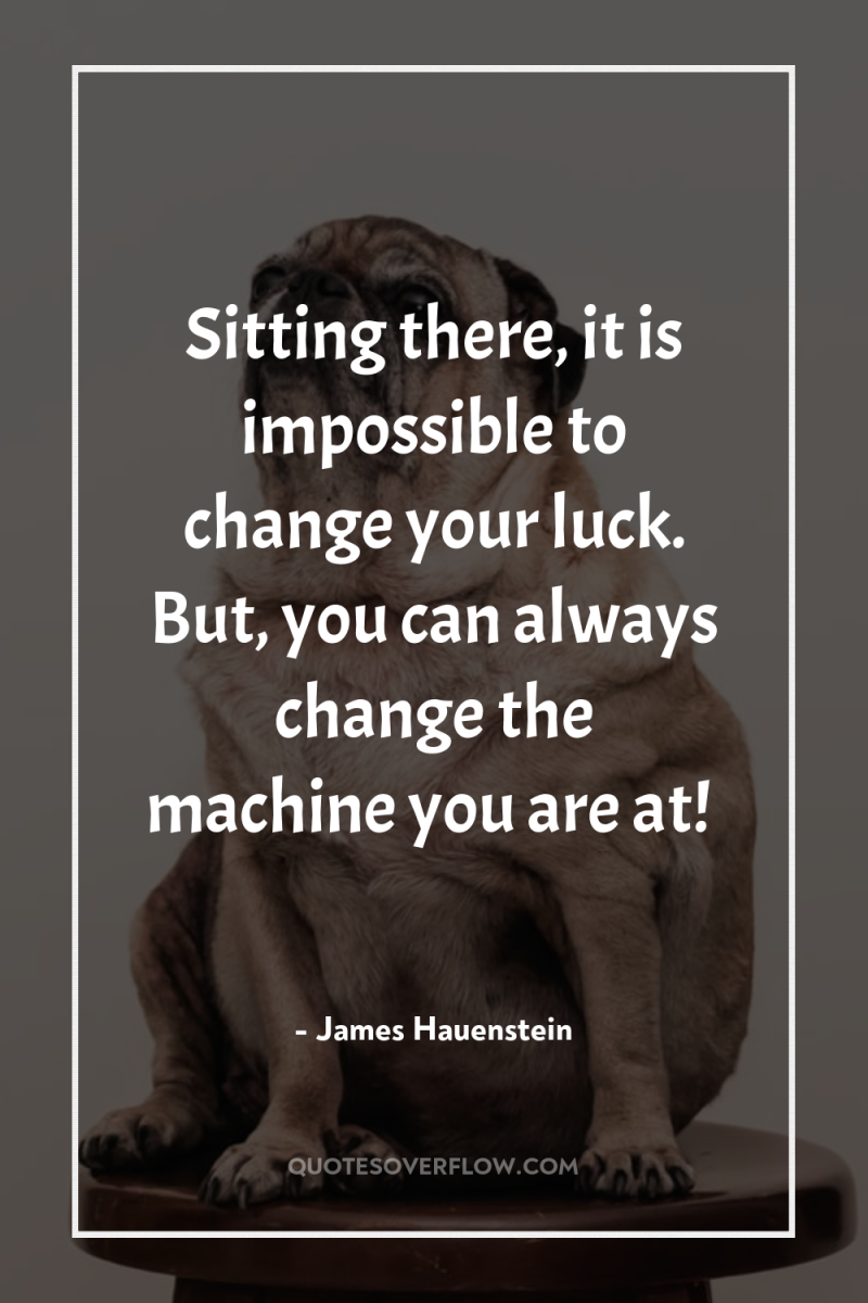 Sitting there, it is impossible to change your luck. But,...