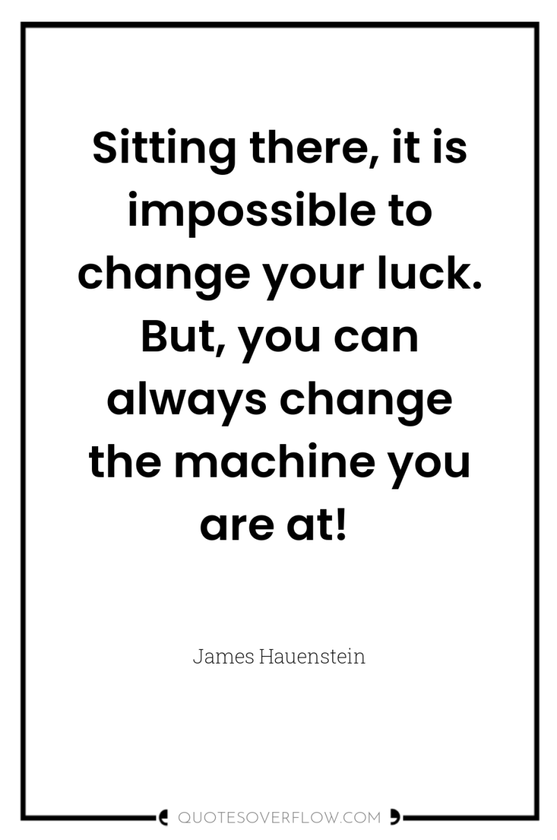 Sitting there, it is impossible to change your luck. But,...